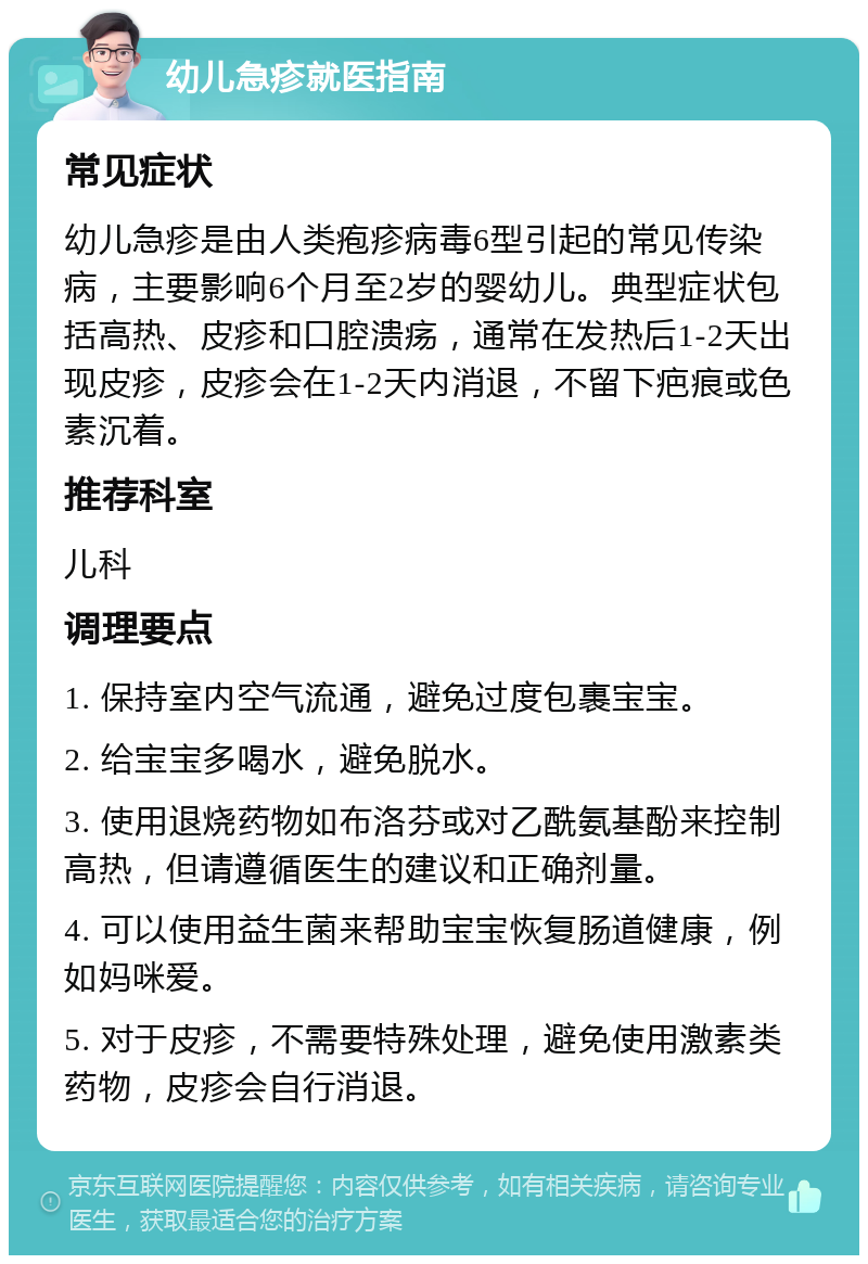 幼儿急疹就医指南 常见症状 幼儿急疹是由人类疱疹病毒6型引起的常见传染病，主要影响6个月至2岁的婴幼儿。典型症状包括高热、皮疹和口腔溃疡，通常在发热后1-2天出现皮疹，皮疹会在1-2天内消退，不留下疤痕或色素沉着。 推荐科室 儿科 调理要点 1. 保持室内空气流通，避免过度包裹宝宝。 2. 给宝宝多喝水，避免脱水。 3. 使用退烧药物如布洛芬或对乙酰氨基酚来控制高热，但请遵循医生的建议和正确剂量。 4. 可以使用益生菌来帮助宝宝恢复肠道健康，例如妈咪爱。 5. 对于皮疹，不需要特殊处理，避免使用激素类药物，皮疹会自行消退。