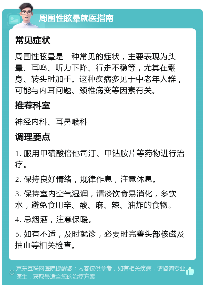 周围性眩晕就医指南 常见症状 周围性眩晕是一种常见的症状，主要表现为头晕、耳鸣、听力下降、行走不稳等，尤其在翻身、转头时加重。这种疾病多见于中老年人群，可能与内耳问题、颈椎病变等因素有关。 推荐科室 神经内科、耳鼻喉科 调理要点 1. 服用甲磺酸倍他司汀、甲钴胺片等药物进行治疗。 2. 保持良好情绪，规律作息，注意休息。 3. 保持室内空气湿润，清淡饮食易消化，多饮水，避免食用辛、酸、麻、辣、油炸的食物。 4. 忌烟酒，注意保暖。 5. 如有不适，及时就诊，必要时完善头部核磁及抽血等相关检查。