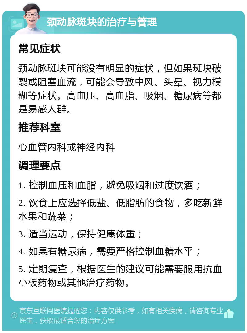 颈动脉斑块的治疗与管理 常见症状 颈动脉斑块可能没有明显的症状，但如果斑块破裂或阻塞血流，可能会导致中风、头晕、视力模糊等症状。高血压、高血脂、吸烟、糖尿病等都是易感人群。 推荐科室 心血管内科或神经内科 调理要点 1. 控制血压和血脂，避免吸烟和过度饮酒； 2. 饮食上应选择低盐、低脂肪的食物，多吃新鲜水果和蔬菜； 3. 适当运动，保持健康体重； 4. 如果有糖尿病，需要严格控制血糖水平； 5. 定期复查，根据医生的建议可能需要服用抗血小板药物或其他治疗药物。