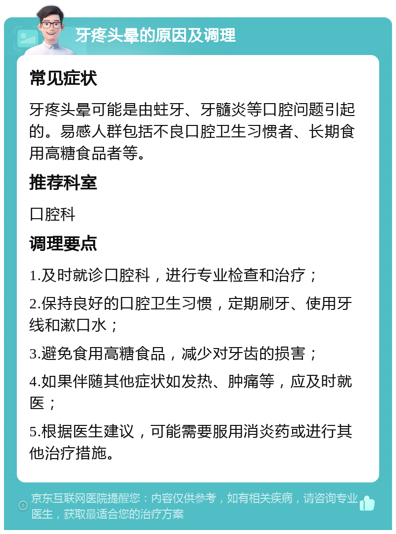 牙疼头晕的原因及调理 常见症状 牙疼头晕可能是由蛀牙、牙髓炎等口腔问题引起的。易感人群包括不良口腔卫生习惯者、长期食用高糖食品者等。 推荐科室 口腔科 调理要点 1.及时就诊口腔科，进行专业检查和治疗； 2.保持良好的口腔卫生习惯，定期刷牙、使用牙线和漱口水； 3.避免食用高糖食品，减少对牙齿的损害； 4.如果伴随其他症状如发热、肿痛等，应及时就医； 5.根据医生建议，可能需要服用消炎药或进行其他治疗措施。