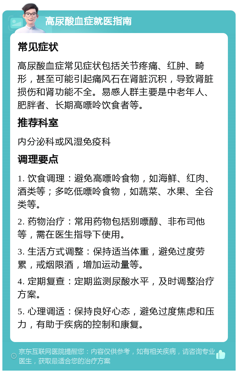 高尿酸血症就医指南 常见症状 高尿酸血症常见症状包括关节疼痛、红肿、畸形，甚至可能引起痛风石在肾脏沉积，导致肾脏损伤和肾功能不全。易感人群主要是中老年人、肥胖者、长期高嘌呤饮食者等。 推荐科室 内分泌科或风湿免疫科 调理要点 1. 饮食调理：避免高嘌呤食物，如海鲜、红肉、酒类等；多吃低嘌呤食物，如蔬菜、水果、全谷类等。 2. 药物治疗：常用药物包括别嘌醇、非布司他等，需在医生指导下使用。 3. 生活方式调整：保持适当体重，避免过度劳累，戒烟限酒，增加运动量等。 4. 定期复查：定期监测尿酸水平，及时调整治疗方案。 5. 心理调适：保持良好心态，避免过度焦虑和压力，有助于疾病的控制和康复。