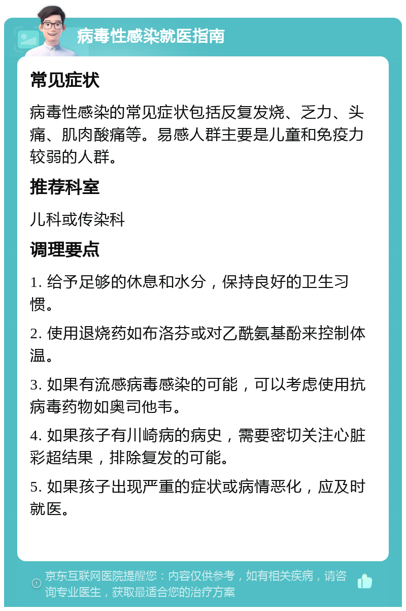 病毒性感染就医指南 常见症状 病毒性感染的常见症状包括反复发烧、乏力、头痛、肌肉酸痛等。易感人群主要是儿童和免疫力较弱的人群。 推荐科室 儿科或传染科 调理要点 1. 给予足够的休息和水分，保持良好的卫生习惯。 2. 使用退烧药如布洛芬或对乙酰氨基酚来控制体温。 3. 如果有流感病毒感染的可能，可以考虑使用抗病毒药物如奥司他韦。 4. 如果孩子有川崎病的病史，需要密切关注心脏彩超结果，排除复发的可能。 5. 如果孩子出现严重的症状或病情恶化，应及时就医。