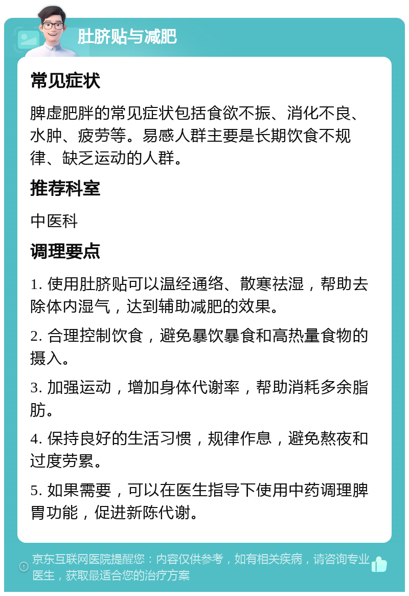 肚脐贴与减肥 常见症状 脾虚肥胖的常见症状包括食欲不振、消化不良、水肿、疲劳等。易感人群主要是长期饮食不规律、缺乏运动的人群。 推荐科室 中医科 调理要点 1. 使用肚脐贴可以温经通络、散寒祛湿，帮助去除体内湿气，达到辅助减肥的效果。 2. 合理控制饮食，避免暴饮暴食和高热量食物的摄入。 3. 加强运动，增加身体代谢率，帮助消耗多余脂肪。 4. 保持良好的生活习惯，规律作息，避免熬夜和过度劳累。 5. 如果需要，可以在医生指导下使用中药调理脾胃功能，促进新陈代谢。