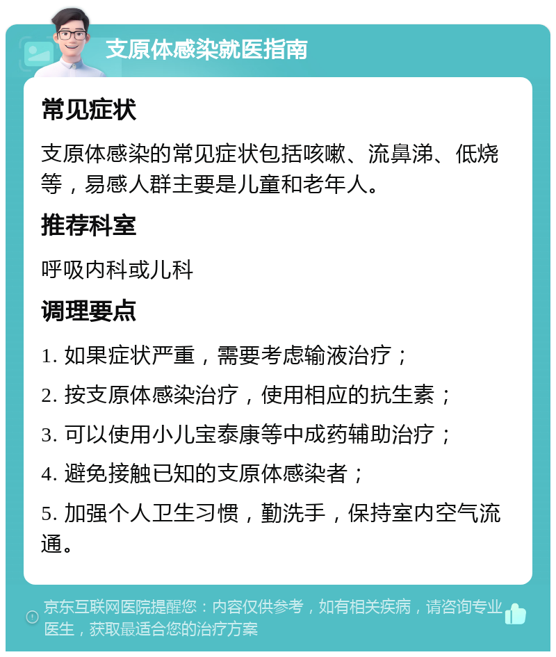 支原体感染就医指南 常见症状 支原体感染的常见症状包括咳嗽、流鼻涕、低烧等，易感人群主要是儿童和老年人。 推荐科室 呼吸内科或儿科 调理要点 1. 如果症状严重，需要考虑输液治疗； 2. 按支原体感染治疗，使用相应的抗生素； 3. 可以使用小儿宝泰康等中成药辅助治疗； 4. 避免接触已知的支原体感染者； 5. 加强个人卫生习惯，勤洗手，保持室内空气流通。