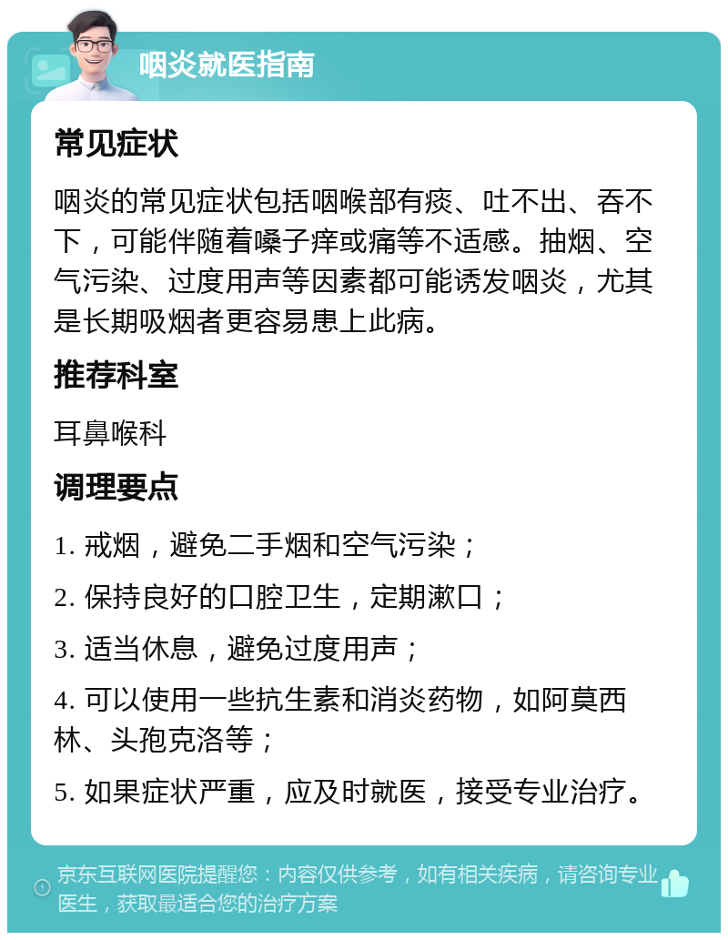 咽炎就医指南 常见症状 咽炎的常见症状包括咽喉部有痰、吐不出、吞不下，可能伴随着嗓子痒或痛等不适感。抽烟、空气污染、过度用声等因素都可能诱发咽炎，尤其是长期吸烟者更容易患上此病。 推荐科室 耳鼻喉科 调理要点 1. 戒烟，避免二手烟和空气污染； 2. 保持良好的口腔卫生，定期漱口； 3. 适当休息，避免过度用声； 4. 可以使用一些抗生素和消炎药物，如阿莫西林、头孢克洛等； 5. 如果症状严重，应及时就医，接受专业治疗。