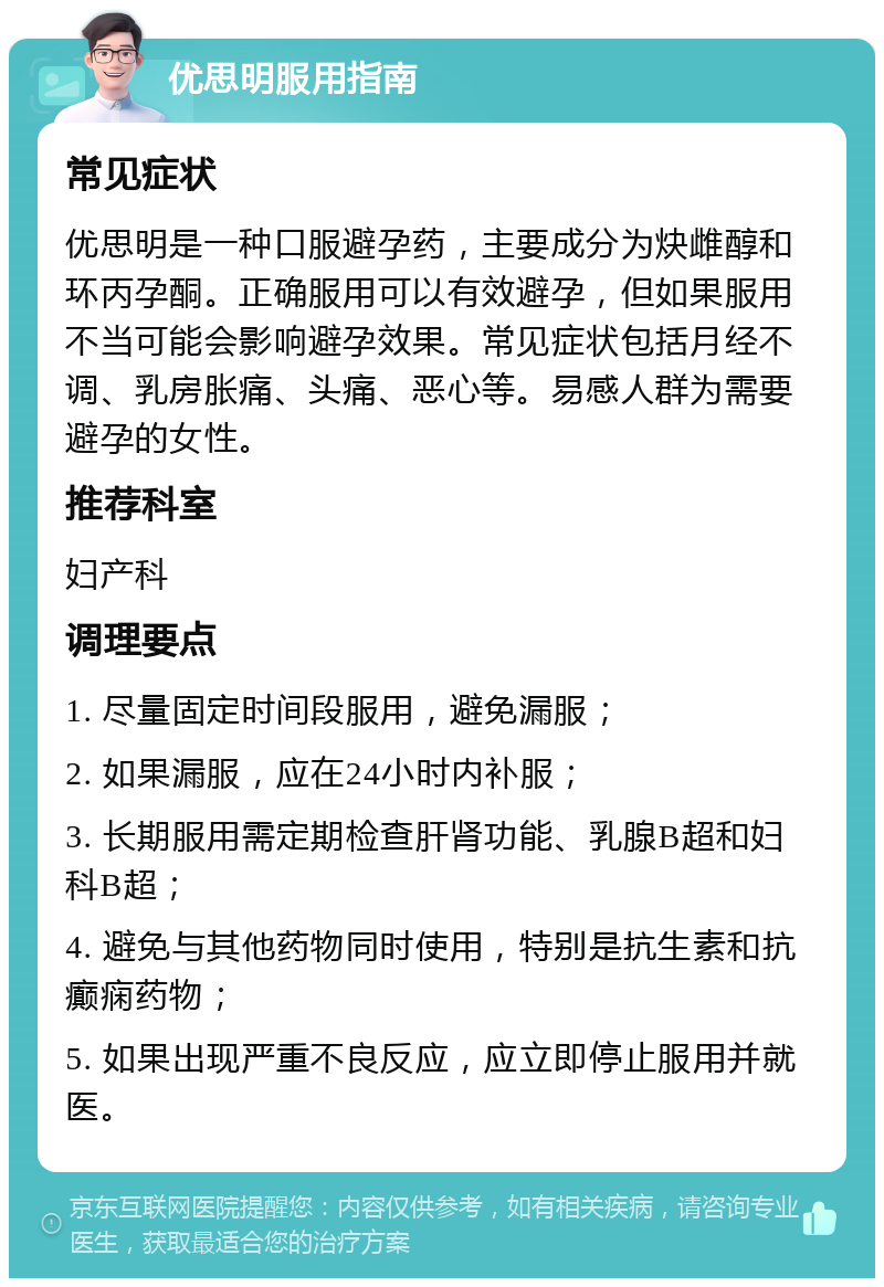 优思明服用指南 常见症状 优思明是一种口服避孕药，主要成分为炔雌醇和环丙孕酮。正确服用可以有效避孕，但如果服用不当可能会影响避孕效果。常见症状包括月经不调、乳房胀痛、头痛、恶心等。易感人群为需要避孕的女性。 推荐科室 妇产科 调理要点 1. 尽量固定时间段服用，避免漏服； 2. 如果漏服，应在24小时内补服； 3. 长期服用需定期检查肝肾功能、乳腺B超和妇科B超； 4. 避免与其他药物同时使用，特别是抗生素和抗癫痫药物； 5. 如果出现严重不良反应，应立即停止服用并就医。