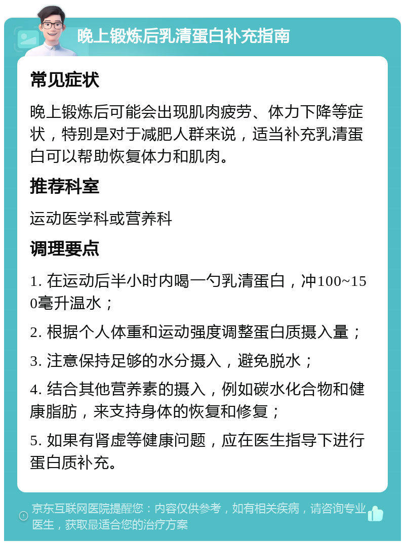 晚上锻炼后乳清蛋白补充指南 常见症状 晚上锻炼后可能会出现肌肉疲劳、体力下降等症状，特别是对于减肥人群来说，适当补充乳清蛋白可以帮助恢复体力和肌肉。 推荐科室 运动医学科或营养科 调理要点 1. 在运动后半小时内喝一勺乳清蛋白，冲100~150毫升温水； 2. 根据个人体重和运动强度调整蛋白质摄入量； 3. 注意保持足够的水分摄入，避免脱水； 4. 结合其他营养素的摄入，例如碳水化合物和健康脂肪，来支持身体的恢复和修复； 5. 如果有肾虚等健康问题，应在医生指导下进行蛋白质补充。