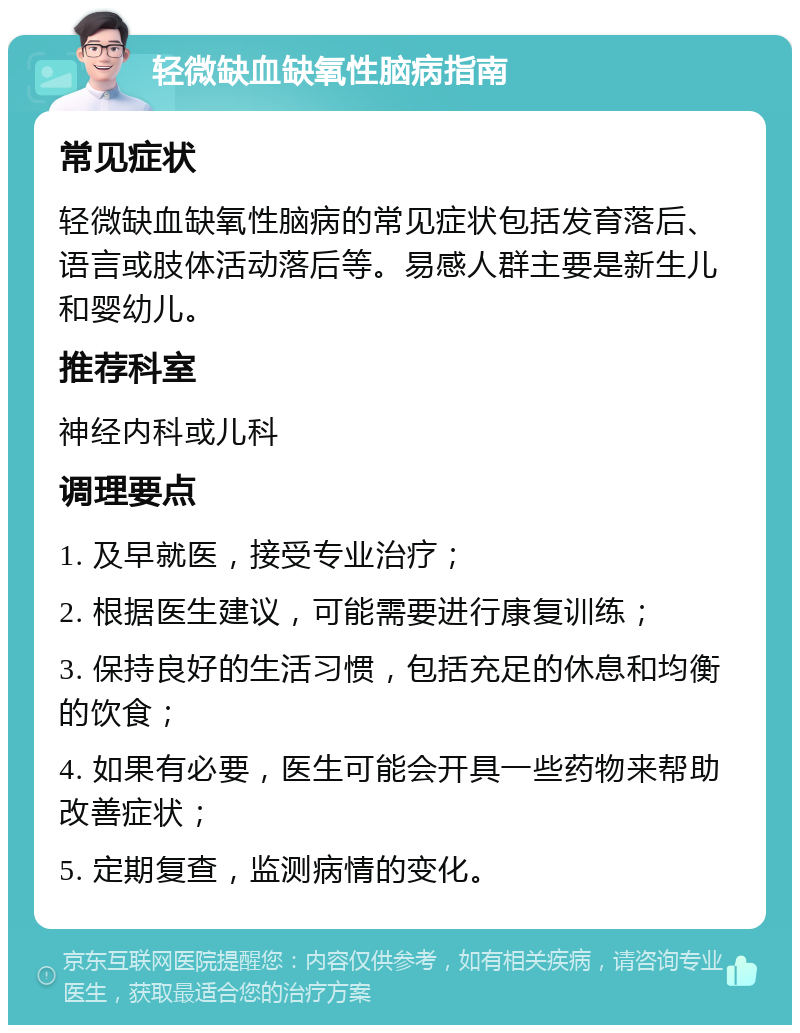 轻微缺血缺氧性脑病指南 常见症状 轻微缺血缺氧性脑病的常见症状包括发育落后、语言或肢体活动落后等。易感人群主要是新生儿和婴幼儿。 推荐科室 神经内科或儿科 调理要点 1. 及早就医，接受专业治疗； 2. 根据医生建议，可能需要进行康复训练； 3. 保持良好的生活习惯，包括充足的休息和均衡的饮食； 4. 如果有必要，医生可能会开具一些药物来帮助改善症状； 5. 定期复查，监测病情的变化。