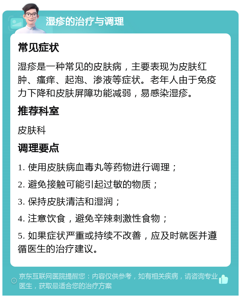 湿疹的治疗与调理 常见症状 湿疹是一种常见的皮肤病，主要表现为皮肤红肿、瘙痒、起泡、渗液等症状。老年人由于免疫力下降和皮肤屏障功能减弱，易感染湿疹。 推荐科室 皮肤科 调理要点 1. 使用皮肤病血毒丸等药物进行调理； 2. 避免接触可能引起过敏的物质； 3. 保持皮肤清洁和湿润； 4. 注意饮食，避免辛辣刺激性食物； 5. 如果症状严重或持续不改善，应及时就医并遵循医生的治疗建议。