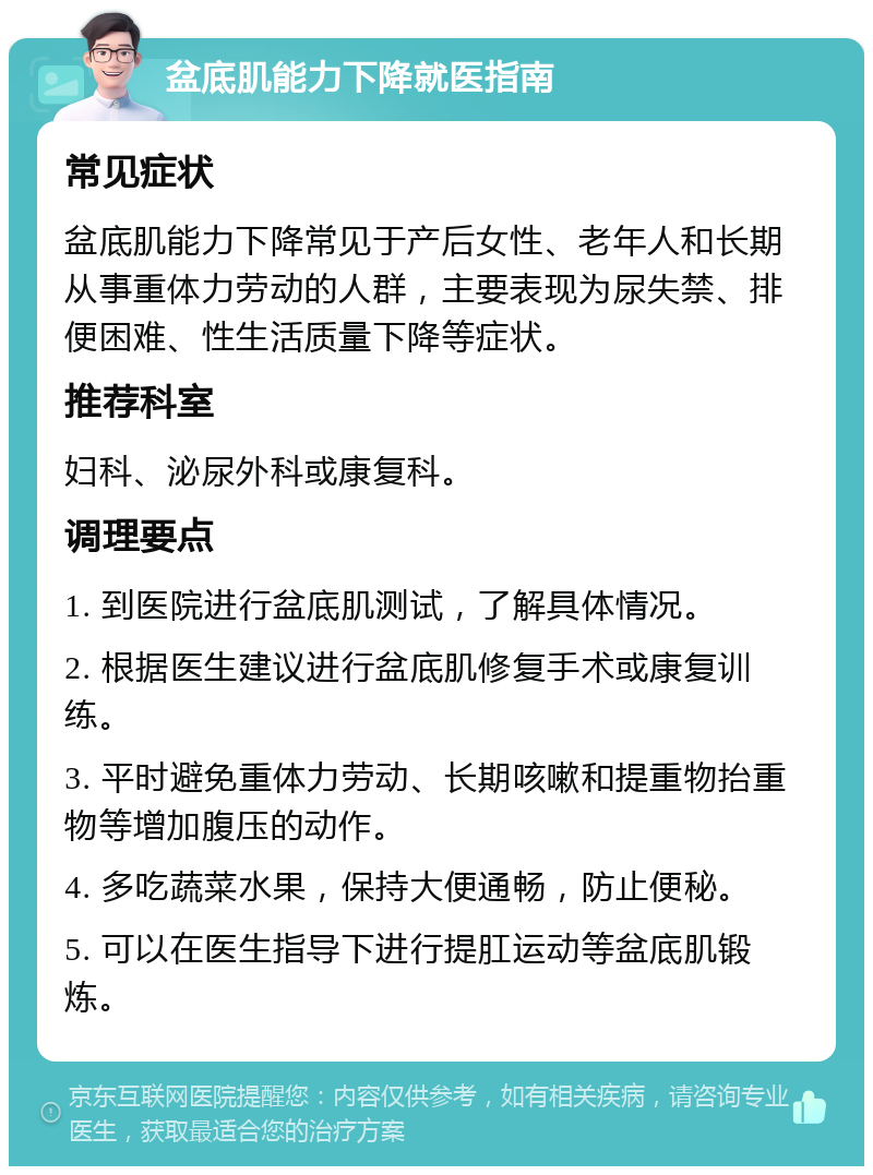 盆底肌能力下降就医指南 常见症状 盆底肌能力下降常见于产后女性、老年人和长期从事重体力劳动的人群，主要表现为尿失禁、排便困难、性生活质量下降等症状。 推荐科室 妇科、泌尿外科或康复科。 调理要点 1. 到医院进行盆底肌测试，了解具体情况。 2. 根据医生建议进行盆底肌修复手术或康复训练。 3. 平时避免重体力劳动、长期咳嗽和提重物抬重物等增加腹压的动作。 4. 多吃蔬菜水果，保持大便通畅，防止便秘。 5. 可以在医生指导下进行提肛运动等盆底肌锻炼。