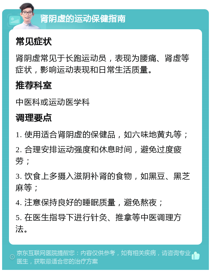 肾阴虚的运动保健指南 常见症状 肾阴虚常见于长跑运动员，表现为腰痛、肾虚等症状，影响运动表现和日常生活质量。 推荐科室 中医科或运动医学科 调理要点 1. 使用适合肾阴虚的保健品，如六味地黄丸等； 2. 合理安排运动强度和休息时间，避免过度疲劳； 3. 饮食上多摄入滋阴补肾的食物，如黑豆、黑芝麻等； 4. 注意保持良好的睡眠质量，避免熬夜； 5. 在医生指导下进行针灸、推拿等中医调理方法。