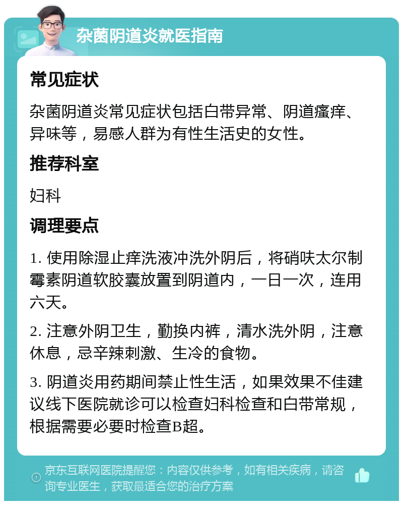 杂菌阴道炎就医指南 常见症状 杂菌阴道炎常见症状包括白带异常、阴道瘙痒、异味等，易感人群为有性生活史的女性。 推荐科室 妇科 调理要点 1. 使用除湿止痒洗液冲洗外阴后，将硝呋太尔制霉素阴道软胶囊放置到阴道内，一日一次，连用六天。 2. 注意外阴卫生，勤换内裤，清水洗外阴，注意休息，忌辛辣刺激、生冷的食物。 3. 阴道炎用药期间禁止性生活，如果效果不佳建议线下医院就诊可以检查妇科检查和白带常规，根据需要必要时检查B超。