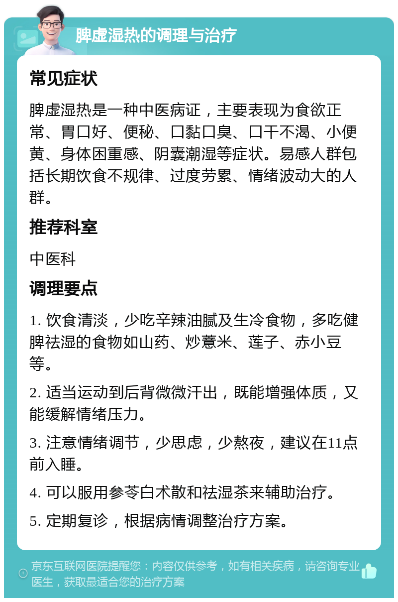 脾虚湿热的调理与治疗 常见症状 脾虚湿热是一种中医病证，主要表现为食欲正常、胃口好、便秘、口黏口臭、口干不渴、小便黄、身体困重感、阴囊潮湿等症状。易感人群包括长期饮食不规律、过度劳累、情绪波动大的人群。 推荐科室 中医科 调理要点 1. 饮食清淡，少吃辛辣油腻及生冷食物，多吃健脾祛湿的食物如山药、炒薏米、莲子、赤小豆等。 2. 适当运动到后背微微汗出，既能增强体质，又能缓解情绪压力。 3. 注意情绪调节，少思虑，少熬夜，建议在11点前入睡。 4. 可以服用参苓白术散和祛湿茶来辅助治疗。 5. 定期复诊，根据病情调整治疗方案。