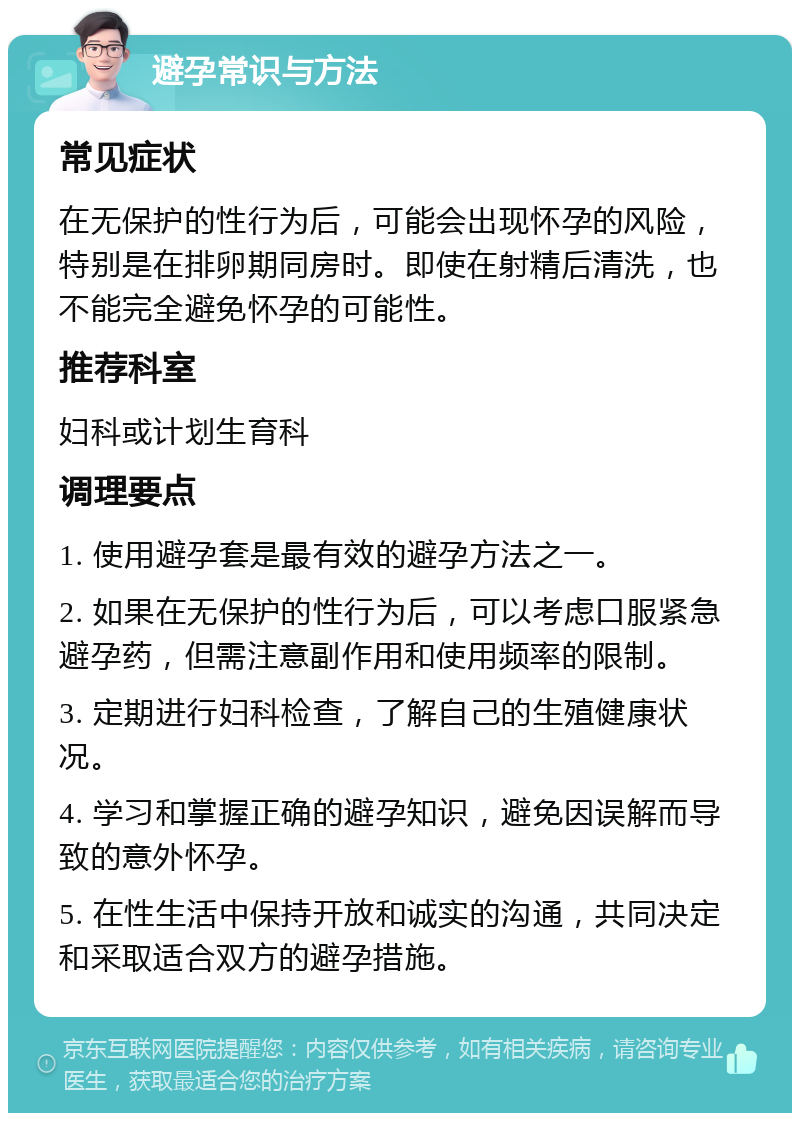 避孕常识与方法 常见症状 在无保护的性行为后，可能会出现怀孕的风险，特别是在排卵期同房时。即使在射精后清洗，也不能完全避免怀孕的可能性。 推荐科室 妇科或计划生育科 调理要点 1. 使用避孕套是最有效的避孕方法之一。 2. 如果在无保护的性行为后，可以考虑口服紧急避孕药，但需注意副作用和使用频率的限制。 3. 定期进行妇科检查，了解自己的生殖健康状况。 4. 学习和掌握正确的避孕知识，避免因误解而导致的意外怀孕。 5. 在性生活中保持开放和诚实的沟通，共同决定和采取适合双方的避孕措施。