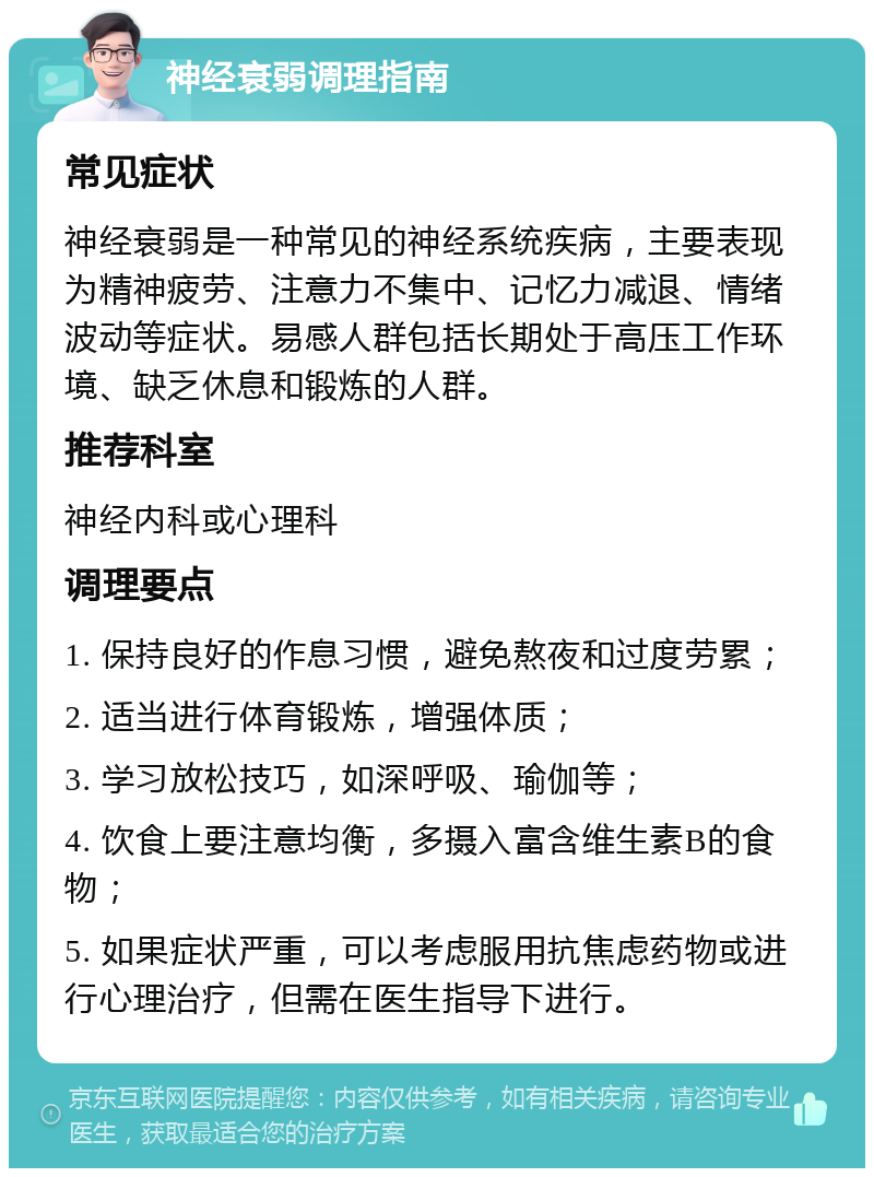 神经衰弱调理指南 常见症状 神经衰弱是一种常见的神经系统疾病，主要表现为精神疲劳、注意力不集中、记忆力减退、情绪波动等症状。易感人群包括长期处于高压工作环境、缺乏休息和锻炼的人群。 推荐科室 神经内科或心理科 调理要点 1. 保持良好的作息习惯，避免熬夜和过度劳累； 2. 适当进行体育锻炼，增强体质； 3. 学习放松技巧，如深呼吸、瑜伽等； 4. 饮食上要注意均衡，多摄入富含维生素B的食物； 5. 如果症状严重，可以考虑服用抗焦虑药物或进行心理治疗，但需在医生指导下进行。