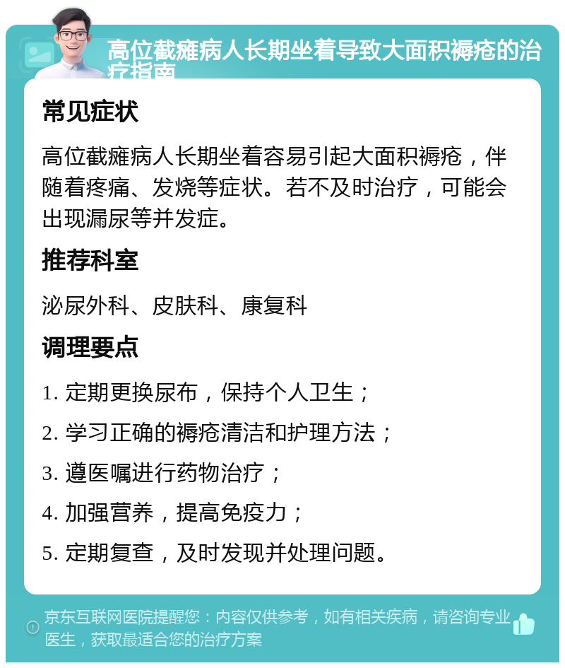 高位截瘫病人长期坐着导致大面积褥疮的治疗指南 常见症状 高位截瘫病人长期坐着容易引起大面积褥疮，伴随着疼痛、发烧等症状。若不及时治疗，可能会出现漏尿等并发症。 推荐科室 泌尿外科、皮肤科、康复科 调理要点 1. 定期更换尿布，保持个人卫生； 2. 学习正确的褥疮清洁和护理方法； 3. 遵医嘱进行药物治疗； 4. 加强营养，提高免疫力； 5. 定期复查，及时发现并处理问题。