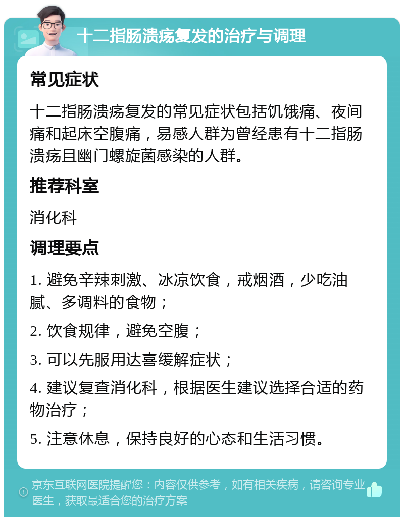 十二指肠溃疡复发的治疗与调理 常见症状 十二指肠溃疡复发的常见症状包括饥饿痛、夜间痛和起床空腹痛，易感人群为曾经患有十二指肠溃疡且幽门螺旋菌感染的人群。 推荐科室 消化科 调理要点 1. 避免辛辣刺激、冰凉饮食，戒烟酒，少吃油腻、多调料的食物； 2. 饮食规律，避免空腹； 3. 可以先服用达喜缓解症状； 4. 建议复查消化科，根据医生建议选择合适的药物治疗； 5. 注意休息，保持良好的心态和生活习惯。