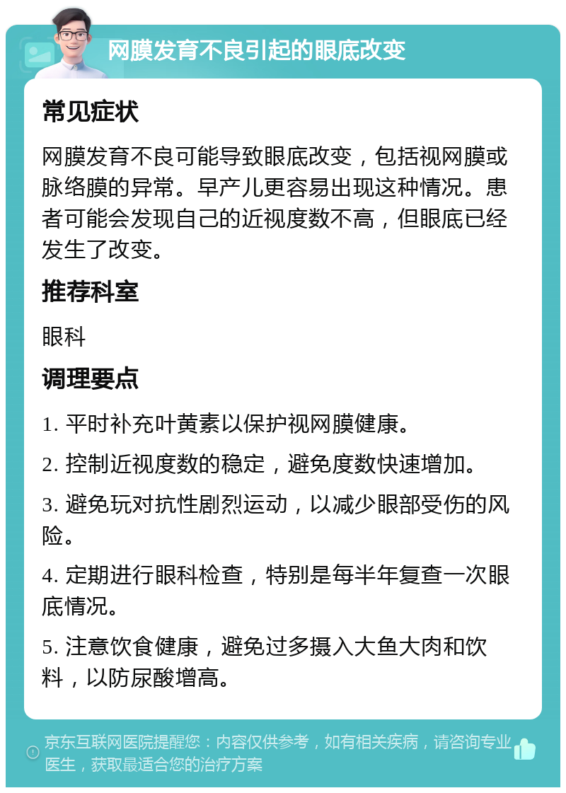 网膜发育不良引起的眼底改变 常见症状 网膜发育不良可能导致眼底改变，包括视网膜或脉络膜的异常。早产儿更容易出现这种情况。患者可能会发现自己的近视度数不高，但眼底已经发生了改变。 推荐科室 眼科 调理要点 1. 平时补充叶黄素以保护视网膜健康。 2. 控制近视度数的稳定，避免度数快速增加。 3. 避免玩对抗性剧烈运动，以减少眼部受伤的风险。 4. 定期进行眼科检查，特别是每半年复查一次眼底情况。 5. 注意饮食健康，避免过多摄入大鱼大肉和饮料，以防尿酸增高。