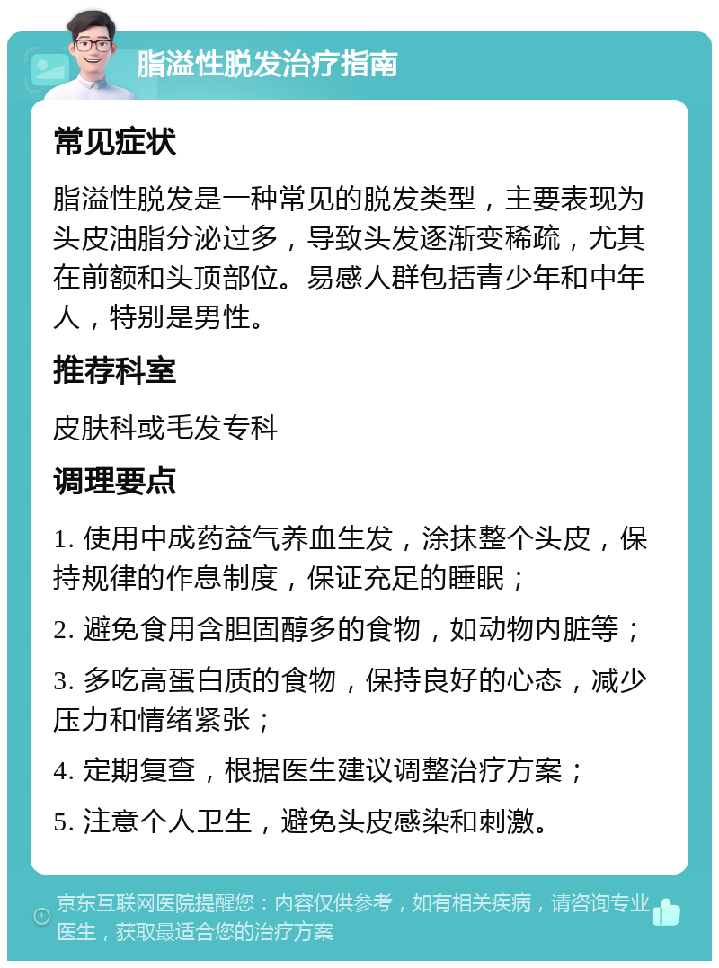 脂溢性脱发治疗指南 常见症状 脂溢性脱发是一种常见的脱发类型，主要表现为头皮油脂分泌过多，导致头发逐渐变稀疏，尤其在前额和头顶部位。易感人群包括青少年和中年人，特别是男性。 推荐科室 皮肤科或毛发专科 调理要点 1. 使用中成药益气养血生发，涂抹整个头皮，保持规律的作息制度，保证充足的睡眠； 2. 避免食用含胆固醇多的食物，如动物内脏等； 3. 多吃高蛋白质的食物，保持良好的心态，减少压力和情绪紧张； 4. 定期复查，根据医生建议调整治疗方案； 5. 注意个人卫生，避免头皮感染和刺激。