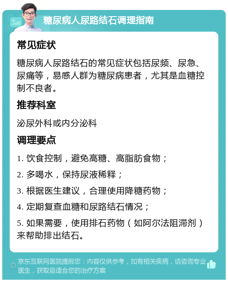 糖尿病人尿路结石调理指南 常见症状 糖尿病人尿路结石的常见症状包括尿频、尿急、尿痛等，易感人群为糖尿病患者，尤其是血糖控制不良者。 推荐科室 泌尿外科或内分泌科 调理要点 1. 饮食控制，避免高糖、高脂肪食物； 2. 多喝水，保持尿液稀释； 3. 根据医生建议，合理使用降糖药物； 4. 定期复查血糖和尿路结石情况； 5. 如果需要，使用排石药物（如阿尔法阻滞剂）来帮助排出结石。