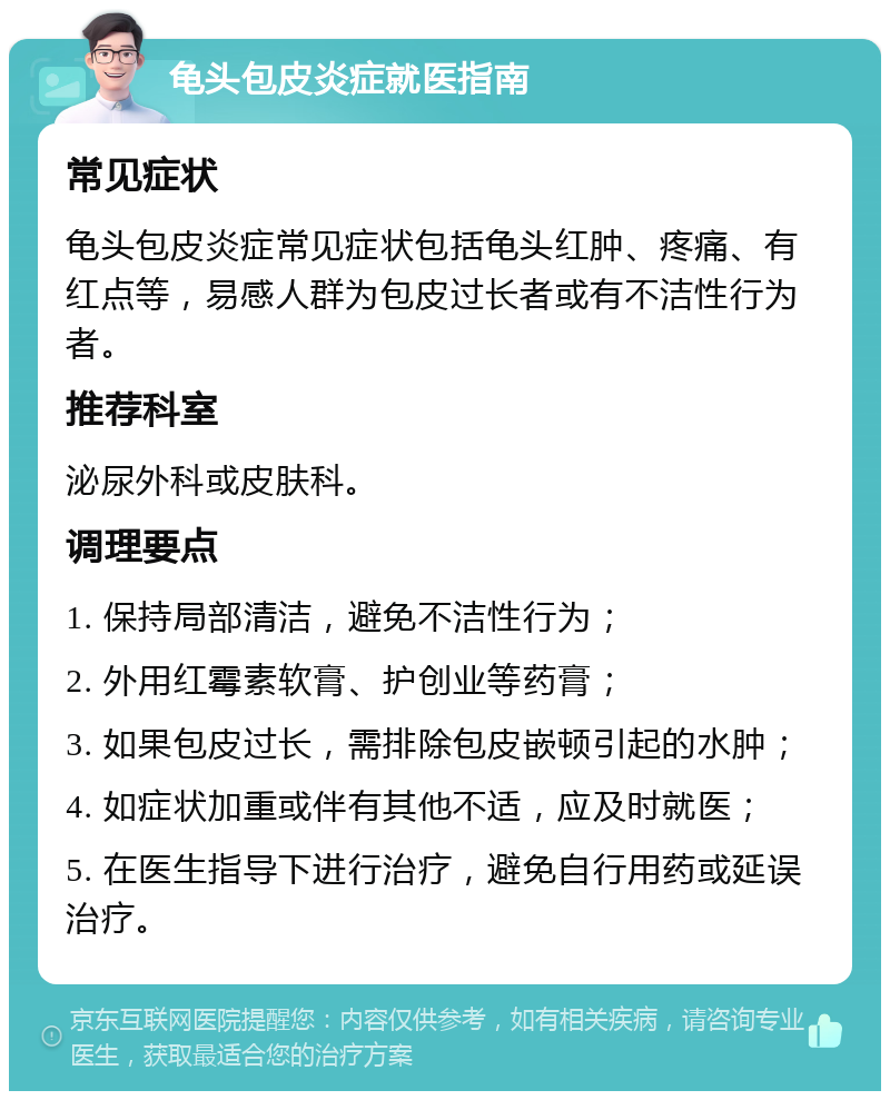 龟头包皮炎症就医指南 常见症状 龟头包皮炎症常见症状包括龟头红肿、疼痛、有红点等，易感人群为包皮过长者或有不洁性行为者。 推荐科室 泌尿外科或皮肤科。 调理要点 1. 保持局部清洁，避免不洁性行为； 2. 外用红霉素软膏、护创业等药膏； 3. 如果包皮过长，需排除包皮嵌顿引起的水肿； 4. 如症状加重或伴有其他不适，应及时就医； 5. 在医生指导下进行治疗，避免自行用药或延误治疗。