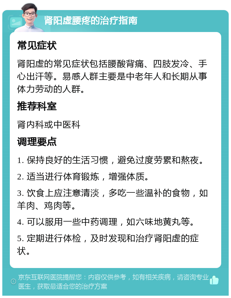 肾阳虚腰疼的治疗指南 常见症状 肾阳虚的常见症状包括腰酸背痛、四肢发冷、手心出汗等。易感人群主要是中老年人和长期从事体力劳动的人群。 推荐科室 肾内科或中医科 调理要点 1. 保持良好的生活习惯，避免过度劳累和熬夜。 2. 适当进行体育锻炼，增强体质。 3. 饮食上应注意清淡，多吃一些温补的食物，如羊肉、鸡肉等。 4. 可以服用一些中药调理，如六味地黄丸等。 5. 定期进行体检，及时发现和治疗肾阳虚的症状。