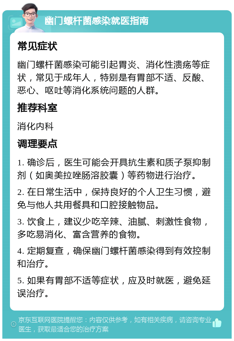 幽门螺杆菌感染就医指南 常见症状 幽门螺杆菌感染可能引起胃炎、消化性溃疡等症状，常见于成年人，特别是有胃部不适、反酸、恶心、呕吐等消化系统问题的人群。 推荐科室 消化内科 调理要点 1. 确诊后，医生可能会开具抗生素和质子泵抑制剂（如奥美拉唑肠溶胶囊）等药物进行治疗。 2. 在日常生活中，保持良好的个人卫生习惯，避免与他人共用餐具和口腔接触物品。 3. 饮食上，建议少吃辛辣、油腻、刺激性食物，多吃易消化、富含营养的食物。 4. 定期复查，确保幽门螺杆菌感染得到有效控制和治疗。 5. 如果有胃部不适等症状，应及时就医，避免延误治疗。