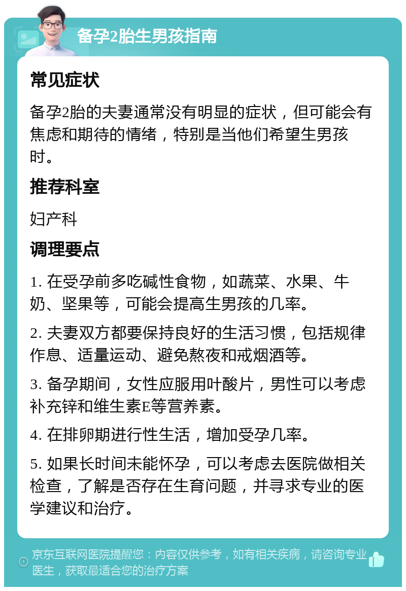 备孕2胎生男孩指南 常见症状 备孕2胎的夫妻通常没有明显的症状，但可能会有焦虑和期待的情绪，特别是当他们希望生男孩时。 推荐科室 妇产科 调理要点 1. 在受孕前多吃碱性食物，如蔬菜、水果、牛奶、坚果等，可能会提高生男孩的几率。 2. 夫妻双方都要保持良好的生活习惯，包括规律作息、适量运动、避免熬夜和戒烟酒等。 3. 备孕期间，女性应服用叶酸片，男性可以考虑补充锌和维生素E等营养素。 4. 在排卵期进行性生活，增加受孕几率。 5. 如果长时间未能怀孕，可以考虑去医院做相关检查，了解是否存在生育问题，并寻求专业的医学建议和治疗。