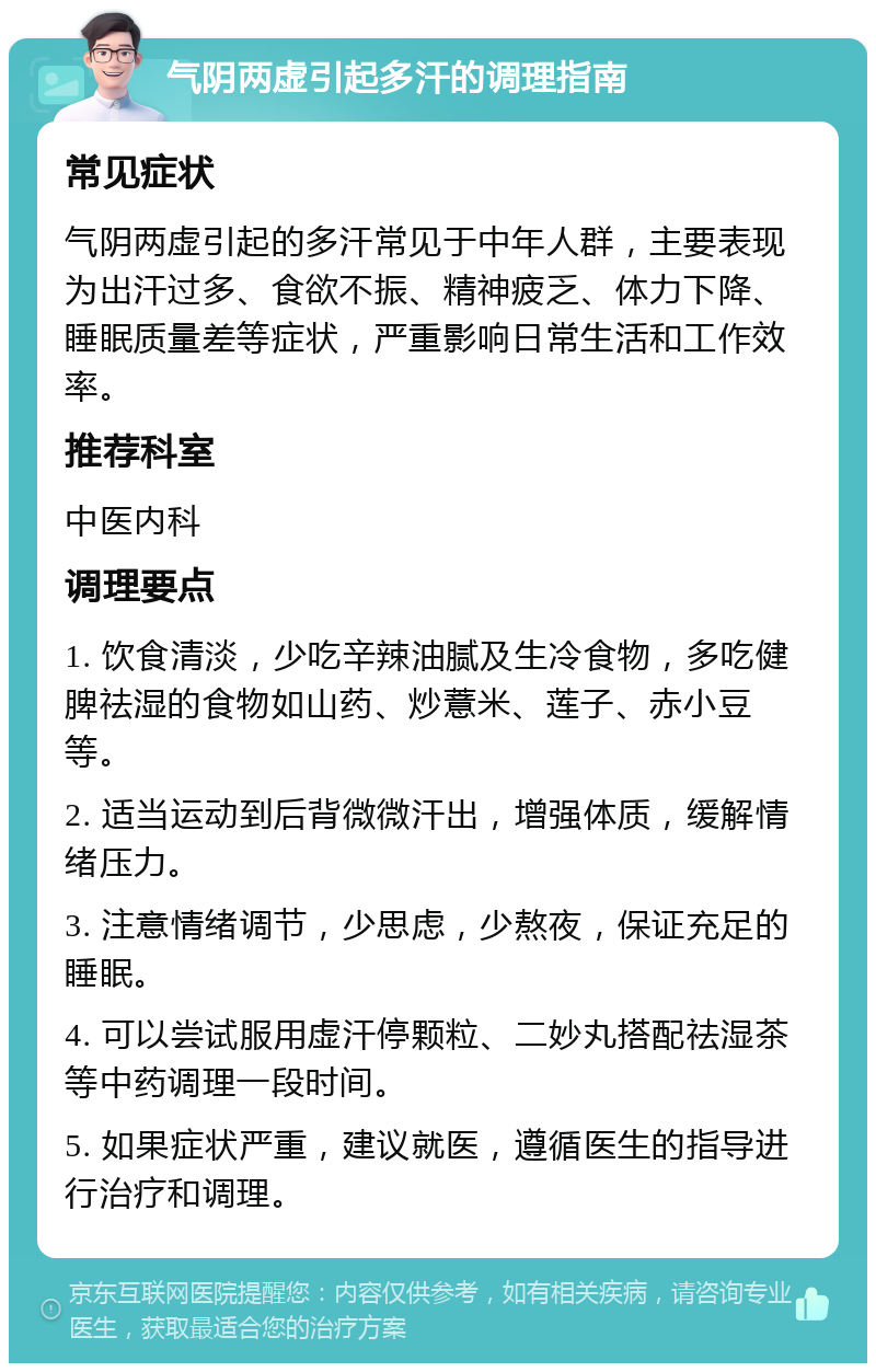 气阴两虚引起多汗的调理指南 常见症状 气阴两虚引起的多汗常见于中年人群，主要表现为出汗过多、食欲不振、精神疲乏、体力下降、睡眠质量差等症状，严重影响日常生活和工作效率。 推荐科室 中医内科 调理要点 1. 饮食清淡，少吃辛辣油腻及生冷食物，多吃健脾祛湿的食物如山药、炒薏米、莲子、赤小豆等。 2. 适当运动到后背微微汗出，增强体质，缓解情绪压力。 3. 注意情绪调节，少思虑，少熬夜，保证充足的睡眠。 4. 可以尝试服用虚汗停颗粒、二妙丸搭配祛湿茶等中药调理一段时间。 5. 如果症状严重，建议就医，遵循医生的指导进行治疗和调理。