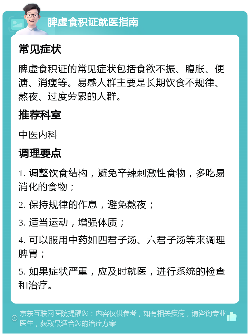 脾虚食积证就医指南 常见症状 脾虚食积证的常见症状包括食欲不振、腹胀、便溏、消瘦等。易感人群主要是长期饮食不规律、熬夜、过度劳累的人群。 推荐科室 中医内科 调理要点 1. 调整饮食结构，避免辛辣刺激性食物，多吃易消化的食物； 2. 保持规律的作息，避免熬夜； 3. 适当运动，增强体质； 4. 可以服用中药如四君子汤、六君子汤等来调理脾胃； 5. 如果症状严重，应及时就医，进行系统的检查和治疗。