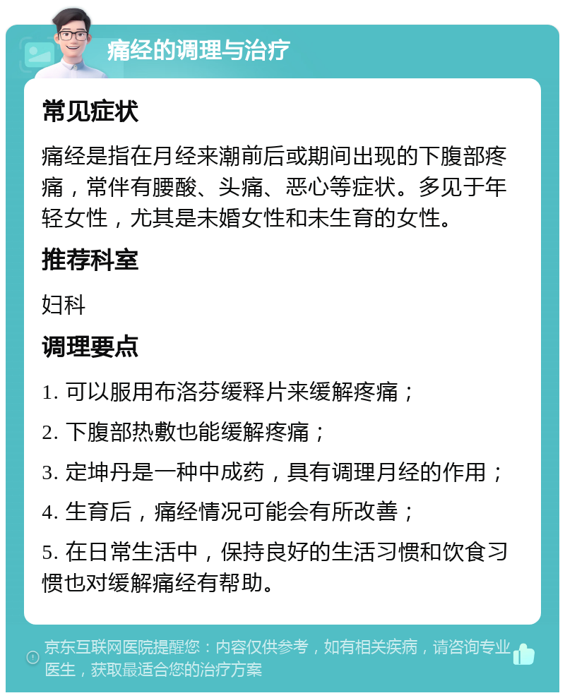 痛经的调理与治疗 常见症状 痛经是指在月经来潮前后或期间出现的下腹部疼痛，常伴有腰酸、头痛、恶心等症状。多见于年轻女性，尤其是未婚女性和未生育的女性。 推荐科室 妇科 调理要点 1. 可以服用布洛芬缓释片来缓解疼痛； 2. 下腹部热敷也能缓解疼痛； 3. 定坤丹是一种中成药，具有调理月经的作用； 4. 生育后，痛经情况可能会有所改善； 5. 在日常生活中，保持良好的生活习惯和饮食习惯也对缓解痛经有帮助。