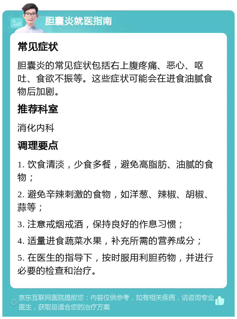 胆囊炎就医指南 常见症状 胆囊炎的常见症状包括右上腹疼痛、恶心、呕吐、食欲不振等。这些症状可能会在进食油腻食物后加剧。 推荐科室 消化内科 调理要点 1. 饮食清淡，少食多餐，避免高脂肪、油腻的食物； 2. 避免辛辣刺激的食物，如洋葱、辣椒、胡椒、蒜等； 3. 注意戒烟戒酒，保持良好的作息习惯； 4. 适量进食蔬菜水果，补充所需的营养成分； 5. 在医生的指导下，按时服用利胆药物，并进行必要的检查和治疗。