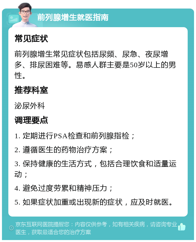 前列腺增生就医指南 常见症状 前列腺增生常见症状包括尿频、尿急、夜尿增多、排尿困难等。易感人群主要是50岁以上的男性。 推荐科室 泌尿外科 调理要点 1. 定期进行PSA检查和前列腺指检； 2. 遵循医生的药物治疗方案； 3. 保持健康的生活方式，包括合理饮食和适量运动； 4. 避免过度劳累和精神压力； 5. 如果症状加重或出现新的症状，应及时就医。