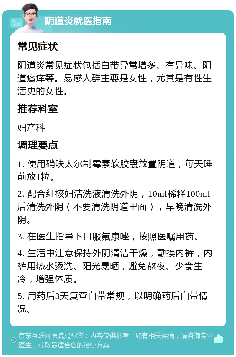 阴道炎就医指南 常见症状 阴道炎常见症状包括白带异常增多、有异味、阴道瘙痒等。易感人群主要是女性，尤其是有性生活史的女性。 推荐科室 妇产科 调理要点 1. 使用硝呋太尔制霉素软胶囊放置阴道，每天睡前放1粒。 2. 配合红核妇洁洗液清洗外阴，10ml稀释100ml后清洗外阴（不要清洗阴道里面），早晚清洗外阴。 3. 在医生指导下口服氟康唑，按照医嘱用药。 4. 生活中注意保持外阴清洁干燥，勤换内裤，内裤用热水烫洗、阳光暴晒，避免熬夜、少食生冷，增强体质。 5. 用药后3天复查白带常规，以明确药后白带情况。