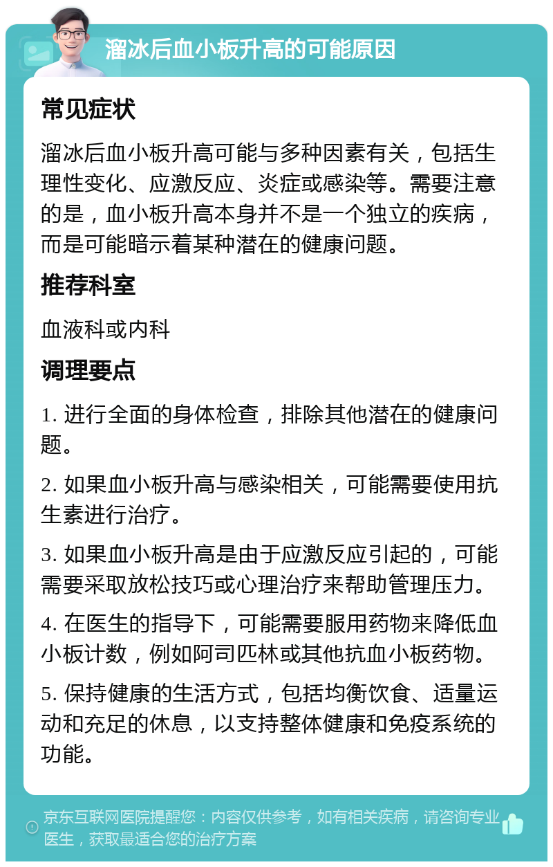 溜冰后血小板升高的可能原因 常见症状 溜冰后血小板升高可能与多种因素有关，包括生理性变化、应激反应、炎症或感染等。需要注意的是，血小板升高本身并不是一个独立的疾病，而是可能暗示着某种潜在的健康问题。 推荐科室 血液科或内科 调理要点 1. 进行全面的身体检查，排除其他潜在的健康问题。 2. 如果血小板升高与感染相关，可能需要使用抗生素进行治疗。 3. 如果血小板升高是由于应激反应引起的，可能需要采取放松技巧或心理治疗来帮助管理压力。 4. 在医生的指导下，可能需要服用药物来降低血小板计数，例如阿司匹林或其他抗血小板药物。 5. 保持健康的生活方式，包括均衡饮食、适量运动和充足的休息，以支持整体健康和免疫系统的功能。