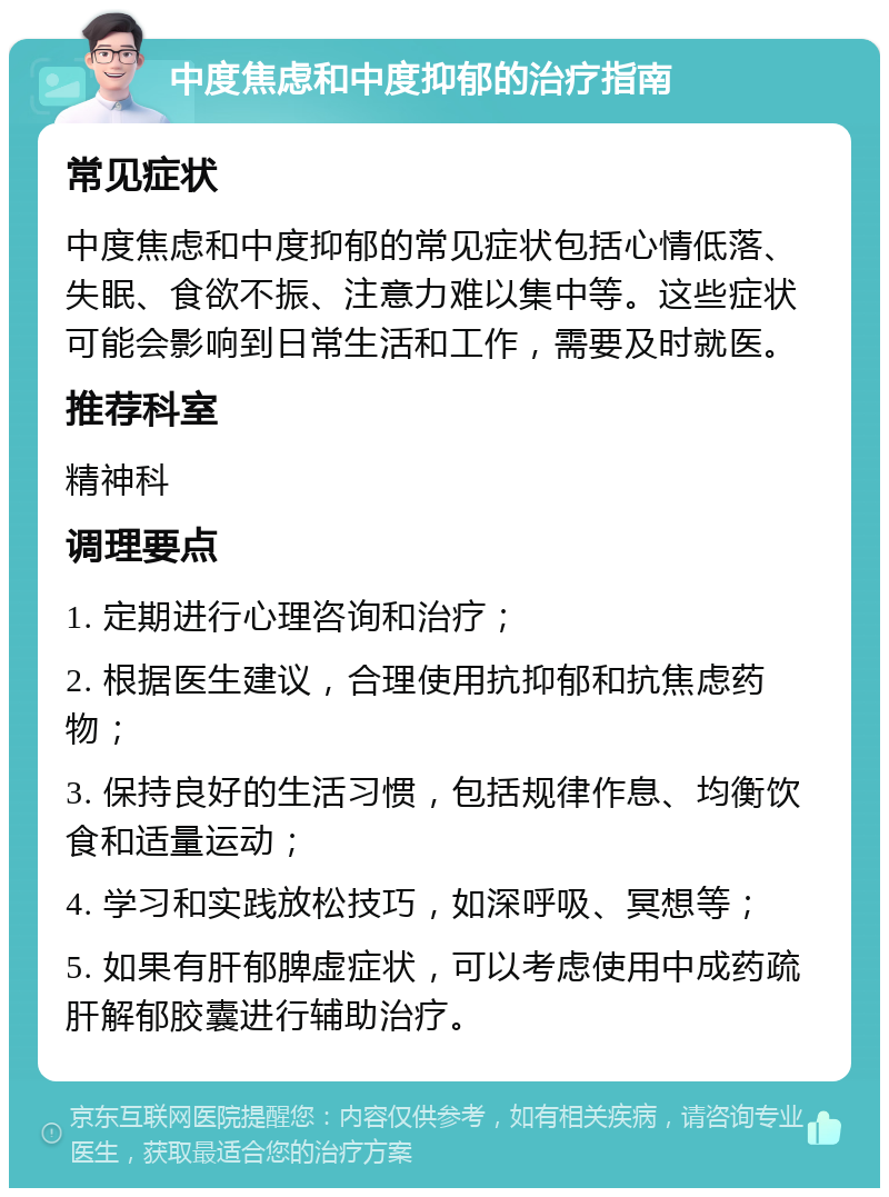 中度焦虑和中度抑郁的治疗指南 常见症状 中度焦虑和中度抑郁的常见症状包括心情低落、失眠、食欲不振、注意力难以集中等。这些症状可能会影响到日常生活和工作，需要及时就医。 推荐科室 精神科 调理要点 1. 定期进行心理咨询和治疗； 2. 根据医生建议，合理使用抗抑郁和抗焦虑药物； 3. 保持良好的生活习惯，包括规律作息、均衡饮食和适量运动； 4. 学习和实践放松技巧，如深呼吸、冥想等； 5. 如果有肝郁脾虚症状，可以考虑使用中成药疏肝解郁胶囊进行辅助治疗。