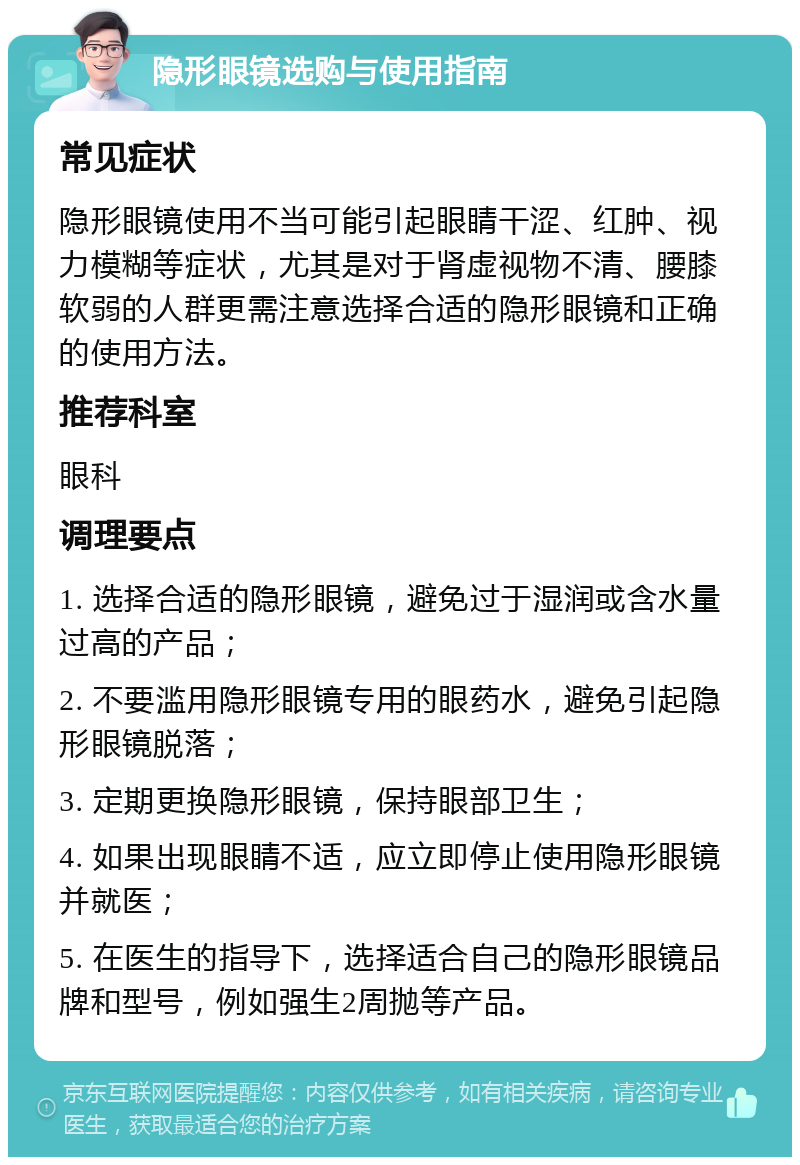 隐形眼镜选购与使用指南 常见症状 隐形眼镜使用不当可能引起眼睛干涩、红肿、视力模糊等症状，尤其是对于肾虚视物不清、腰膝软弱的人群更需注意选择合适的隐形眼镜和正确的使用方法。 推荐科室 眼科 调理要点 1. 选择合适的隐形眼镜，避免过于湿润或含水量过高的产品； 2. 不要滥用隐形眼镜专用的眼药水，避免引起隐形眼镜脱落； 3. 定期更换隐形眼镜，保持眼部卫生； 4. 如果出现眼睛不适，应立即停止使用隐形眼镜并就医； 5. 在医生的指导下，选择适合自己的隐形眼镜品牌和型号，例如强生2周抛等产品。