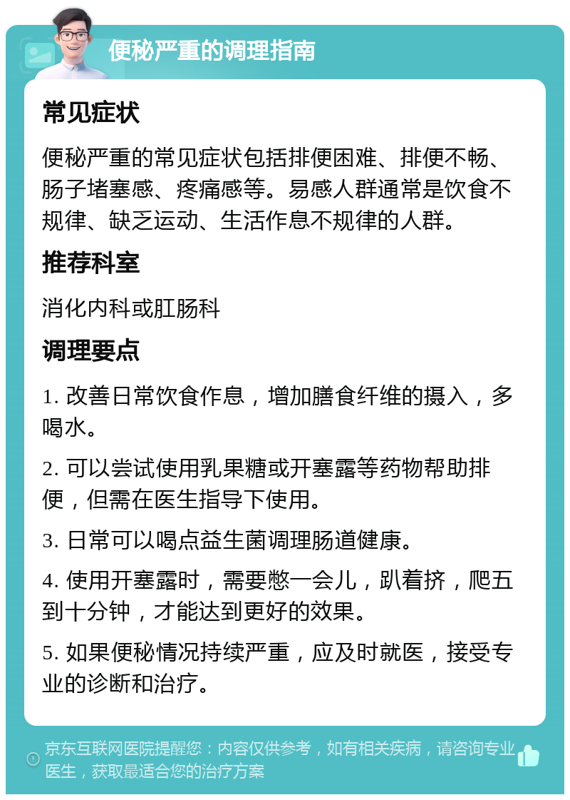 便秘严重的调理指南 常见症状 便秘严重的常见症状包括排便困难、排便不畅、肠子堵塞感、疼痛感等。易感人群通常是饮食不规律、缺乏运动、生活作息不规律的人群。 推荐科室 消化内科或肛肠科 调理要点 1. 改善日常饮食作息，增加膳食纤维的摄入，多喝水。 2. 可以尝试使用乳果糖或开塞露等药物帮助排便，但需在医生指导下使用。 3. 日常可以喝点益生菌调理肠道健康。 4. 使用开塞露时，需要憋一会儿，趴着挤，爬五到十分钟，才能达到更好的效果。 5. 如果便秘情况持续严重，应及时就医，接受专业的诊断和治疗。