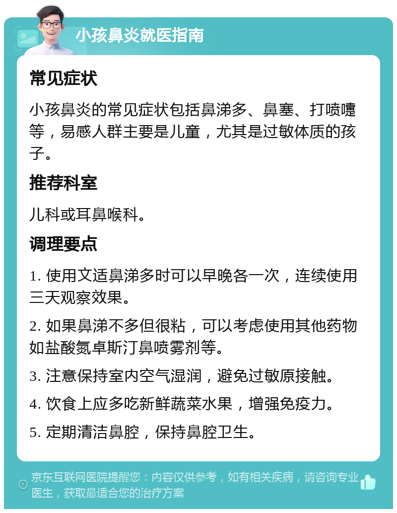 小孩鼻炎就医指南 常见症状 小孩鼻炎的常见症状包括鼻涕多、鼻塞、打喷嚏等，易感人群主要是儿童，尤其是过敏体质的孩子。 推荐科室 儿科或耳鼻喉科。 调理要点 1. 使用文适鼻涕多时可以早晚各一次，连续使用三天观察效果。 2. 如果鼻涕不多但很粘，可以考虑使用其他药物如盐酸氮卓斯汀鼻喷雾剂等。 3. 注意保持室内空气湿润，避免过敏原接触。 4. 饮食上应多吃新鲜蔬菜水果，增强免疫力。 5. 定期清洁鼻腔，保持鼻腔卫生。