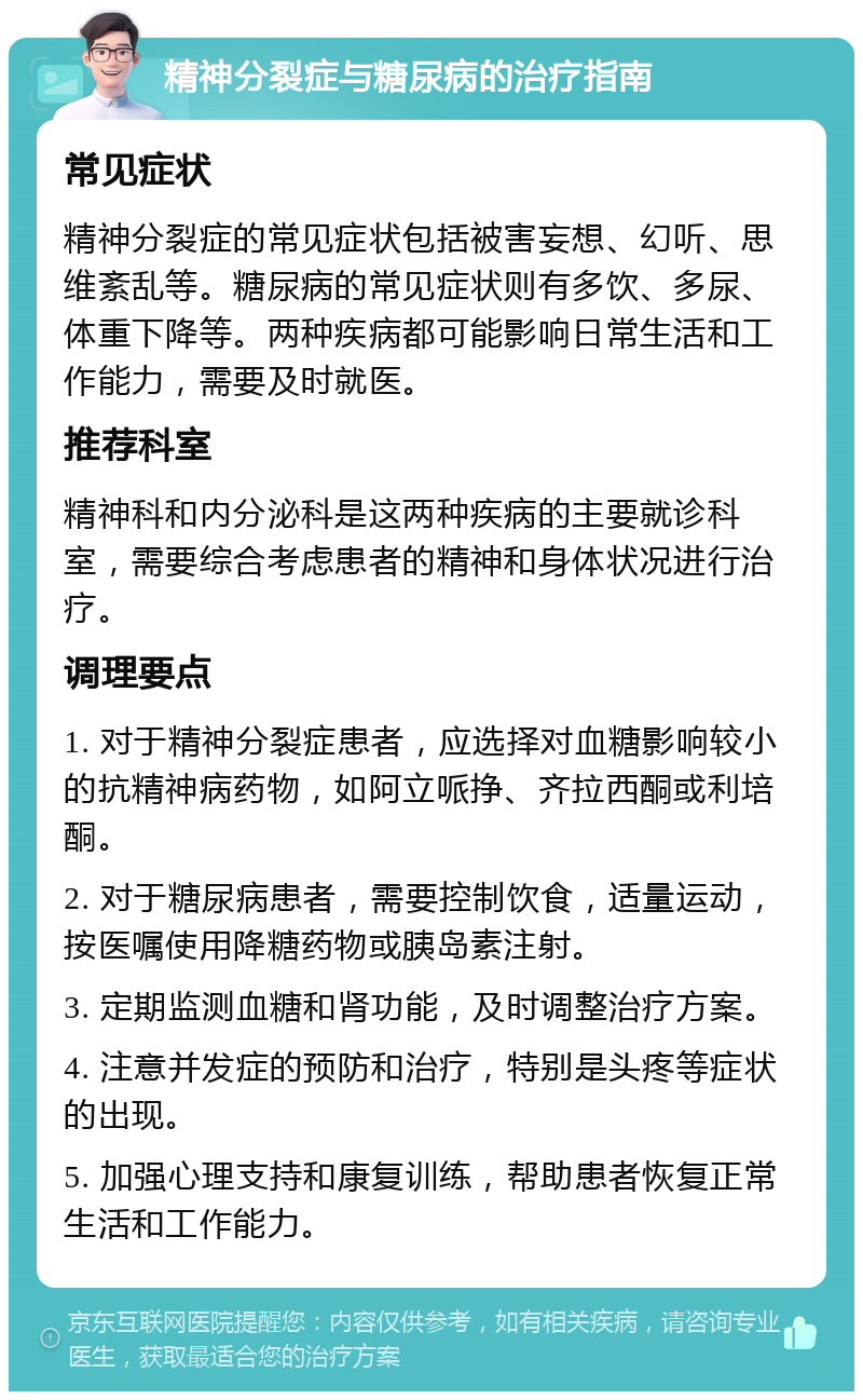 精神分裂症与糖尿病的治疗指南 常见症状 精神分裂症的常见症状包括被害妄想、幻听、思维紊乱等。糖尿病的常见症状则有多饮、多尿、体重下降等。两种疾病都可能影响日常生活和工作能力，需要及时就医。 推荐科室 精神科和内分泌科是这两种疾病的主要就诊科室，需要综合考虑患者的精神和身体状况进行治疗。 调理要点 1. 对于精神分裂症患者，应选择对血糖影响较小的抗精神病药物，如阿立哌挣、齐拉西酮或利培酮。 2. 对于糖尿病患者，需要控制饮食，适量运动，按医嘱使用降糖药物或胰岛素注射。 3. 定期监测血糖和肾功能，及时调整治疗方案。 4. 注意并发症的预防和治疗，特别是头疼等症状的出现。 5. 加强心理支持和康复训练，帮助患者恢复正常生活和工作能力。