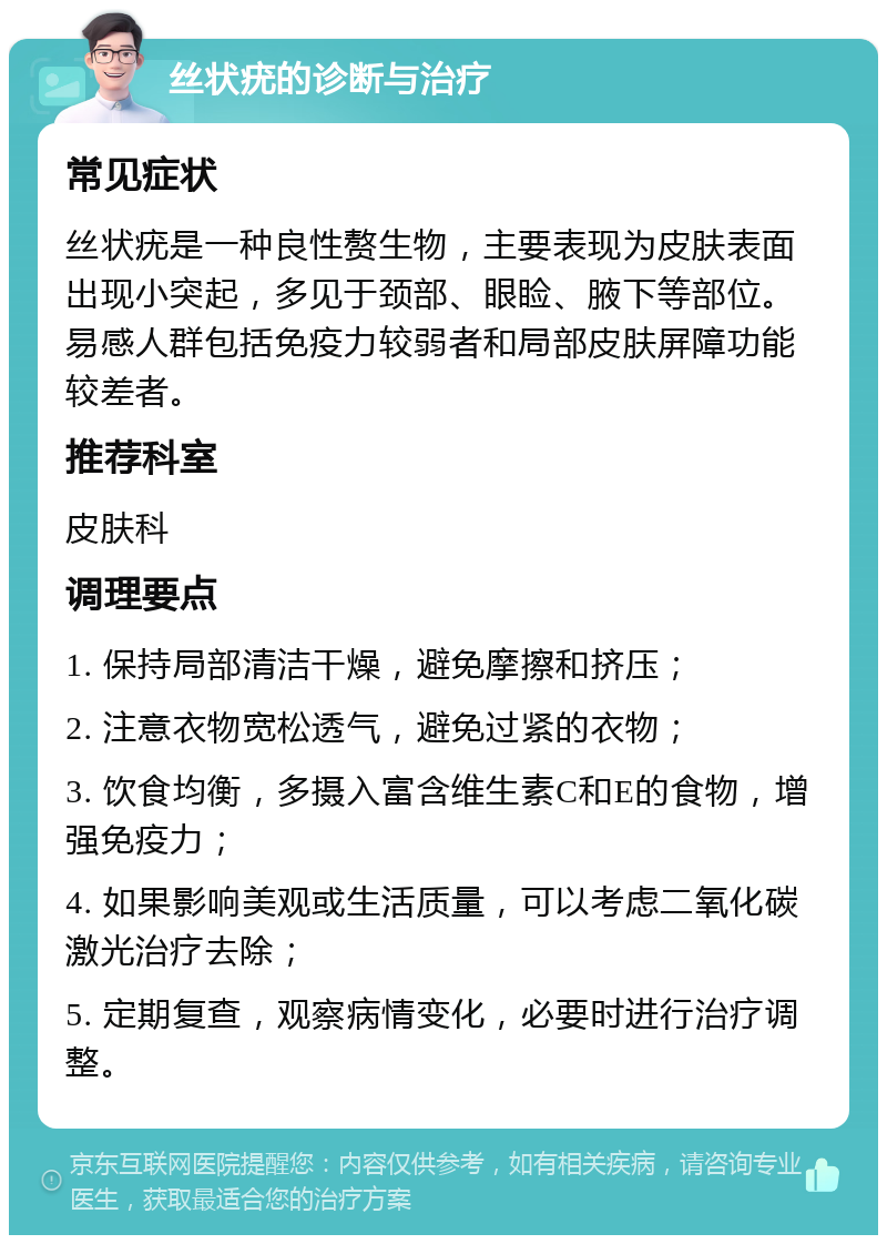 丝状疣的诊断与治疗 常见症状 丝状疣是一种良性赘生物，主要表现为皮肤表面出现小突起，多见于颈部、眼睑、腋下等部位。易感人群包括免疫力较弱者和局部皮肤屏障功能较差者。 推荐科室 皮肤科 调理要点 1. 保持局部清洁干燥，避免摩擦和挤压； 2. 注意衣物宽松透气，避免过紧的衣物； 3. 饮食均衡，多摄入富含维生素C和E的食物，增强免疫力； 4. 如果影响美观或生活质量，可以考虑二氧化碳激光治疗去除； 5. 定期复查，观察病情变化，必要时进行治疗调整。