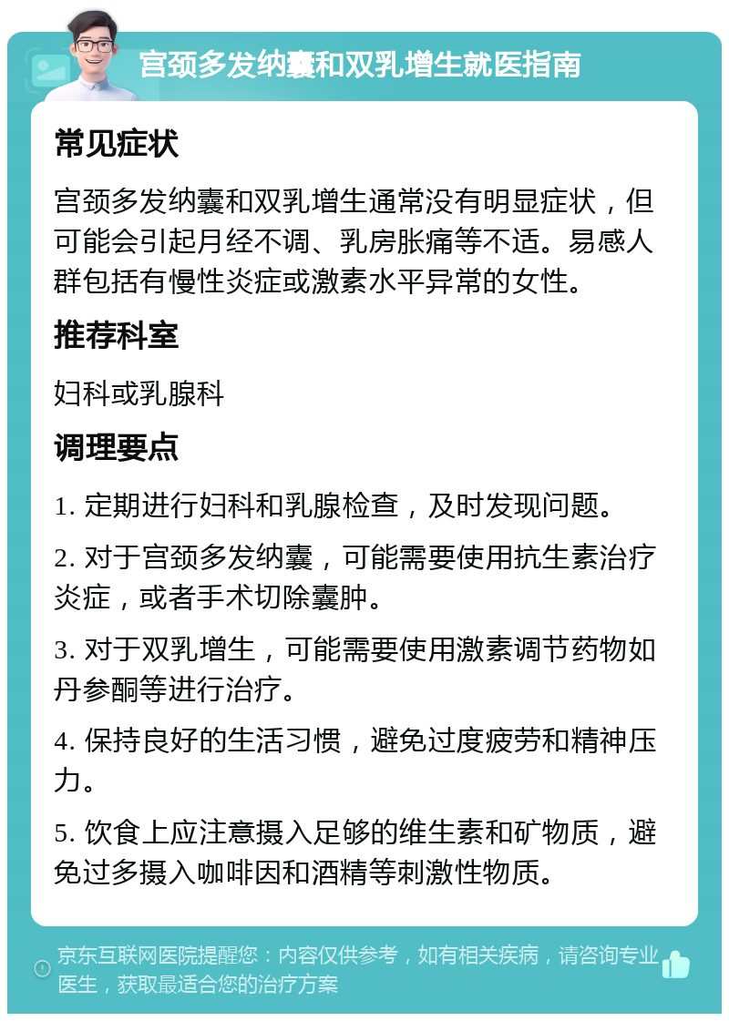 宫颈多发纳囊和双乳增生就医指南 常见症状 宫颈多发纳囊和双乳增生通常没有明显症状，但可能会引起月经不调、乳房胀痛等不适。易感人群包括有慢性炎症或激素水平异常的女性。 推荐科室 妇科或乳腺科 调理要点 1. 定期进行妇科和乳腺检查，及时发现问题。 2. 对于宫颈多发纳囊，可能需要使用抗生素治疗炎症，或者手术切除囊肿。 3. 对于双乳增生，可能需要使用激素调节药物如丹参酮等进行治疗。 4. 保持良好的生活习惯，避免过度疲劳和精神压力。 5. 饮食上应注意摄入足够的维生素和矿物质，避免过多摄入咖啡因和酒精等刺激性物质。