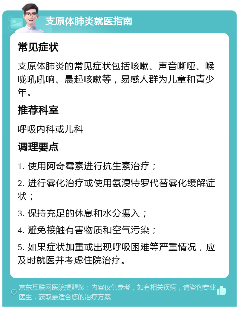 支原体肺炎就医指南 常见症状 支原体肺炎的常见症状包括咳嗽、声音嘶哑、喉咙吼吼响、晨起咳嗽等，易感人群为儿童和青少年。 推荐科室 呼吸内科或儿科 调理要点 1. 使用阿奇霉素进行抗生素治疗； 2. 进行雾化治疗或使用氨溴特罗代替雾化缓解症状； 3. 保持充足的休息和水分摄入； 4. 避免接触有害物质和空气污染； 5. 如果症状加重或出现呼吸困难等严重情况，应及时就医并考虑住院治疗。