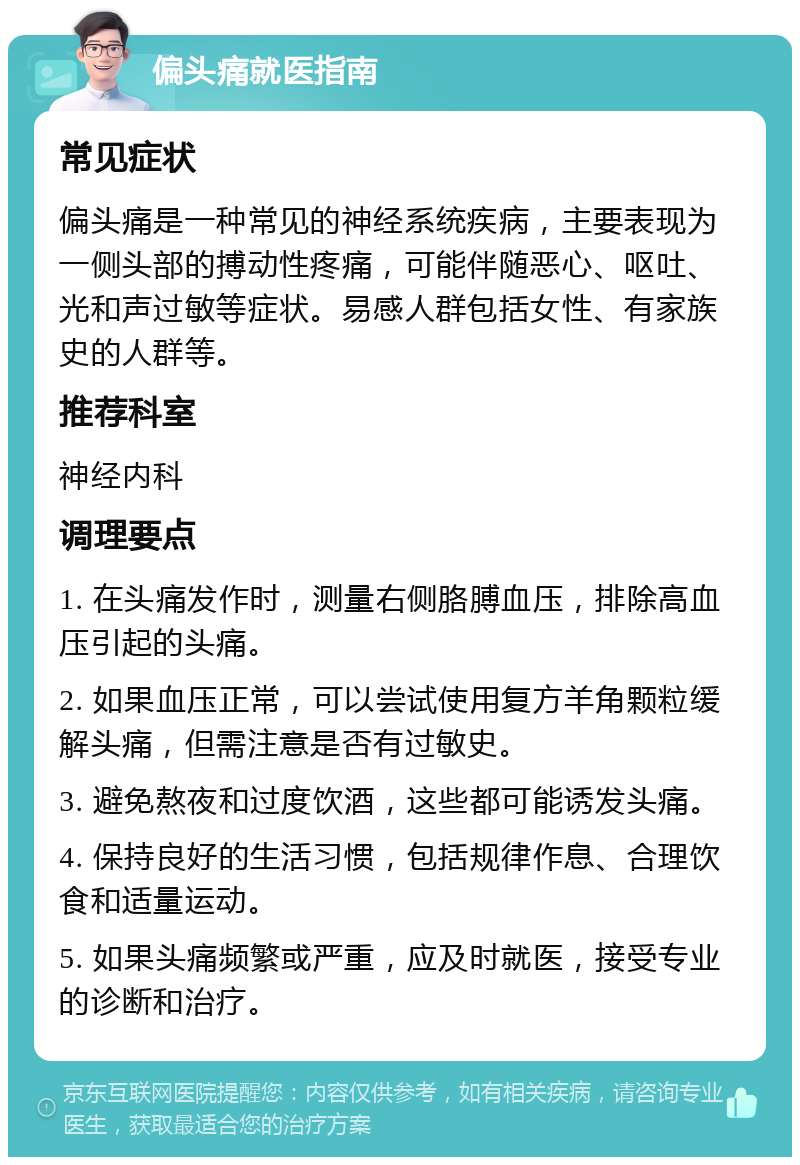 偏头痛就医指南 常见症状 偏头痛是一种常见的神经系统疾病，主要表现为一侧头部的搏动性疼痛，可能伴随恶心、呕吐、光和声过敏等症状。易感人群包括女性、有家族史的人群等。 推荐科室 神经内科 调理要点 1. 在头痛发作时，测量右侧胳膊血压，排除高血压引起的头痛。 2. 如果血压正常，可以尝试使用复方羊角颗粒缓解头痛，但需注意是否有过敏史。 3. 避免熬夜和过度饮酒，这些都可能诱发头痛。 4. 保持良好的生活习惯，包括规律作息、合理饮食和适量运动。 5. 如果头痛频繁或严重，应及时就医，接受专业的诊断和治疗。