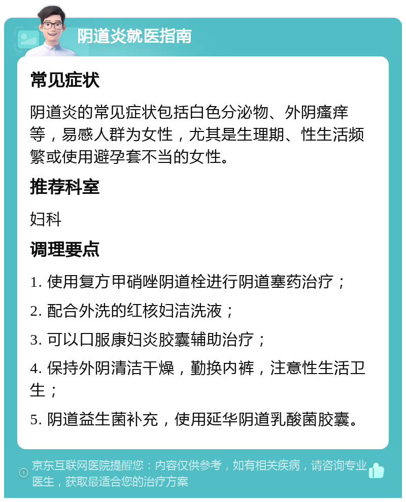 阴道炎就医指南 常见症状 阴道炎的常见症状包括白色分泌物、外阴瘙痒等，易感人群为女性，尤其是生理期、性生活频繁或使用避孕套不当的女性。 推荐科室 妇科 调理要点 1. 使用复方甲硝唑阴道栓进行阴道塞药治疗； 2. 配合外洗的红核妇洁洗液； 3. 可以口服康妇炎胶囊辅助治疗； 4. 保持外阴清洁干燥，勤换内裤，注意性生活卫生； 5. 阴道益生菌补充，使用延华阴道乳酸菌胶囊。