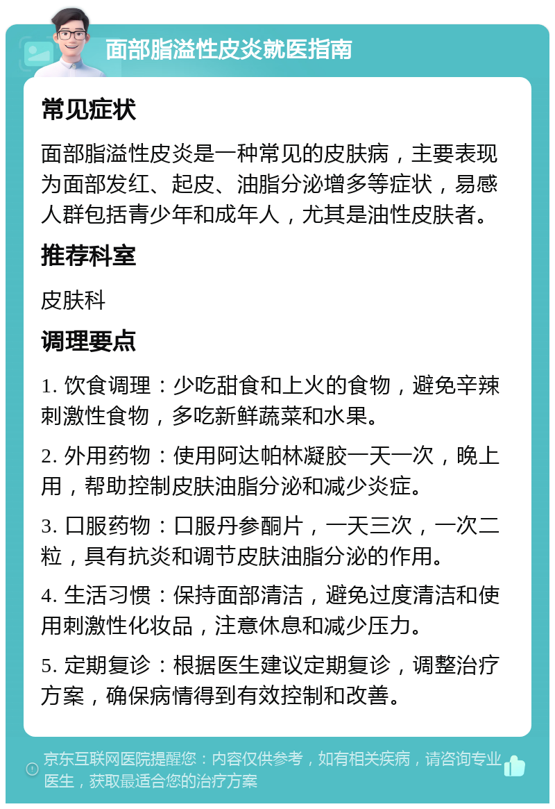 面部脂溢性皮炎就医指南 常见症状 面部脂溢性皮炎是一种常见的皮肤病，主要表现为面部发红、起皮、油脂分泌增多等症状，易感人群包括青少年和成年人，尤其是油性皮肤者。 推荐科室 皮肤科 调理要点 1. 饮食调理：少吃甜食和上火的食物，避免辛辣刺激性食物，多吃新鲜蔬菜和水果。 2. 外用药物：使用阿达帕林凝胶一天一次，晚上用，帮助控制皮肤油脂分泌和减少炎症。 3. 口服药物：口服丹参酮片，一天三次，一次二粒，具有抗炎和调节皮肤油脂分泌的作用。 4. 生活习惯：保持面部清洁，避免过度清洁和使用刺激性化妆品，注意休息和减少压力。 5. 定期复诊：根据医生建议定期复诊，调整治疗方案，确保病情得到有效控制和改善。