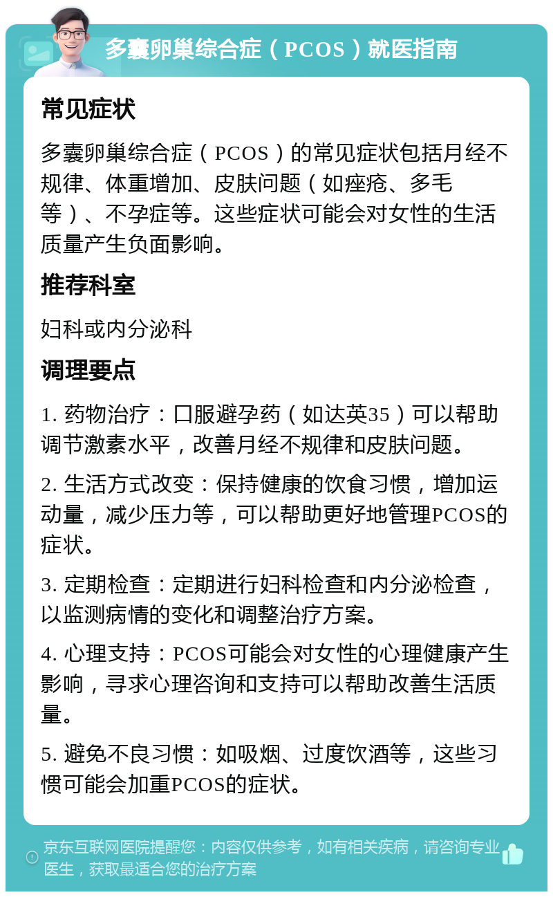 多囊卵巢综合症（PCOS）就医指南 常见症状 多囊卵巢综合症（PCOS）的常见症状包括月经不规律、体重增加、皮肤问题（如痤疮、多毛等）、不孕症等。这些症状可能会对女性的生活质量产生负面影响。 推荐科室 妇科或内分泌科 调理要点 1. 药物治疗：口服避孕药（如达英35）可以帮助调节激素水平，改善月经不规律和皮肤问题。 2. 生活方式改变：保持健康的饮食习惯，增加运动量，减少压力等，可以帮助更好地管理PCOS的症状。 3. 定期检查：定期进行妇科检查和内分泌检查，以监测病情的变化和调整治疗方案。 4. 心理支持：PCOS可能会对女性的心理健康产生影响，寻求心理咨询和支持可以帮助改善生活质量。 5. 避免不良习惯：如吸烟、过度饮酒等，这些习惯可能会加重PCOS的症状。