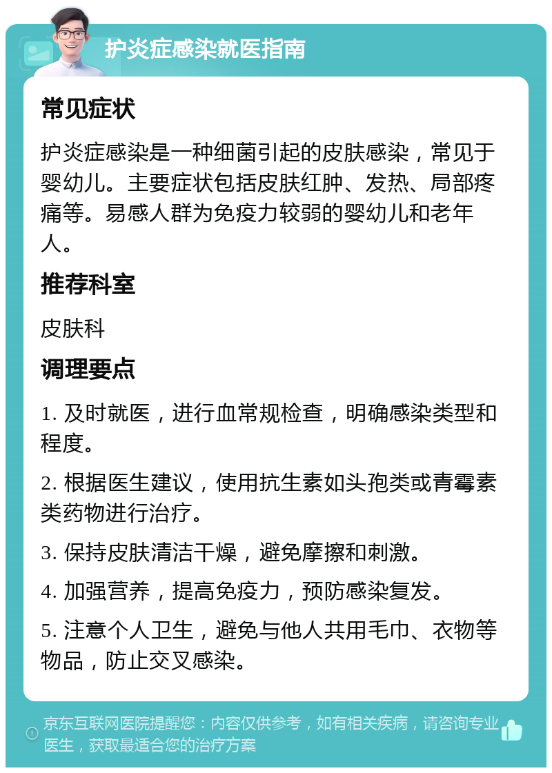 护炎症感染就医指南 常见症状 护炎症感染是一种细菌引起的皮肤感染，常见于婴幼儿。主要症状包括皮肤红肿、发热、局部疼痛等。易感人群为免疫力较弱的婴幼儿和老年人。 推荐科室 皮肤科 调理要点 1. 及时就医，进行血常规检查，明确感染类型和程度。 2. 根据医生建议，使用抗生素如头孢类或青霉素类药物进行治疗。 3. 保持皮肤清洁干燥，避免摩擦和刺激。 4. 加强营养，提高免疫力，预防感染复发。 5. 注意个人卫生，避免与他人共用毛巾、衣物等物品，防止交叉感染。