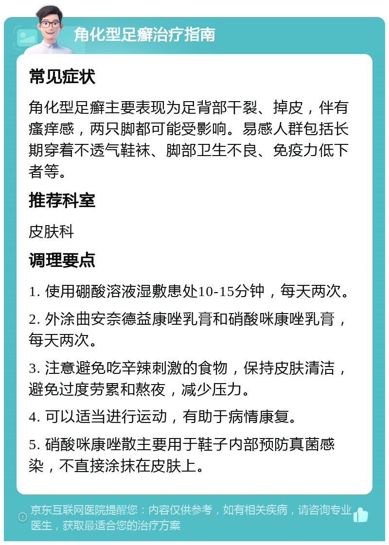 角化型足癣治疗指南 常见症状 角化型足癣主要表现为足背部干裂、掉皮，伴有瘙痒感，两只脚都可能受影响。易感人群包括长期穿着不透气鞋袜、脚部卫生不良、免疫力低下者等。 推荐科室 皮肤科 调理要点 1. 使用硼酸溶液湿敷患处10-15分钟，每天两次。 2. 外涂曲安奈德益康唑乳膏和硝酸咪康唑乳膏，每天两次。 3. 注意避免吃辛辣刺激的食物，保持皮肤清洁，避免过度劳累和熬夜，减少压力。 4. 可以适当进行运动，有助于病情康复。 5. 硝酸咪康唑散主要用于鞋子内部预防真菌感染，不直接涂抹在皮肤上。