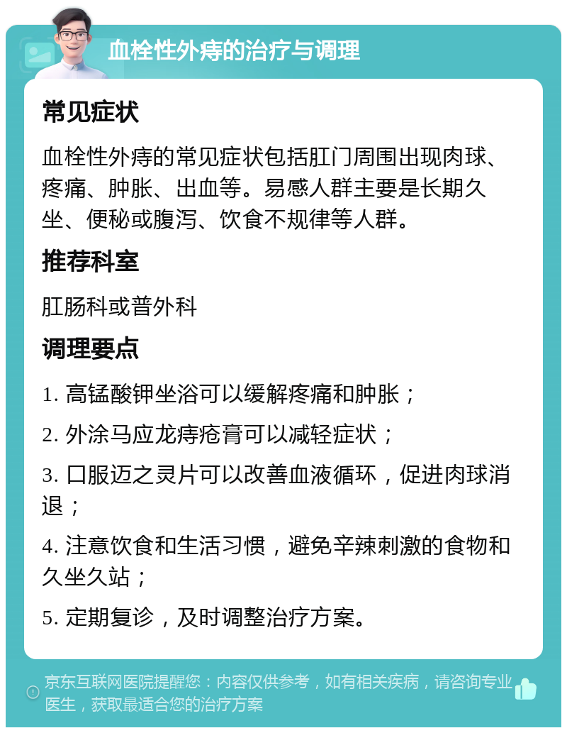 血栓性外痔的治疗与调理 常见症状 血栓性外痔的常见症状包括肛门周围出现肉球、疼痛、肿胀、出血等。易感人群主要是长期久坐、便秘或腹泻、饮食不规律等人群。 推荐科室 肛肠科或普外科 调理要点 1. 高锰酸钾坐浴可以缓解疼痛和肿胀； 2. 外涂马应龙痔疮膏可以减轻症状； 3. 口服迈之灵片可以改善血液循环，促进肉球消退； 4. 注意饮食和生活习惯，避免辛辣刺激的食物和久坐久站； 5. 定期复诊，及时调整治疗方案。